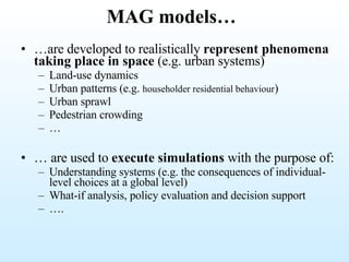 MAG models… … are developed to realistically  represent phenomena taking place in space  (e.g. urban systems) Land-use dynamics Urban patterns (e.g.  householder residential behaviour ) Urban sprawl Pedestrian crowding … …  are used to  execute simulations  with the purpose of: Understanding systems (e.g. the consequences of individual-level choices at a global level) What-if analysis, policy evaluation and decision support … . 