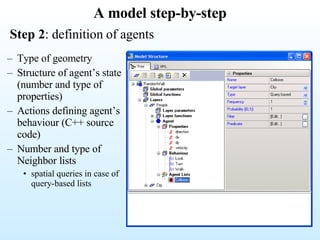 A model step-by-step Step 2 : definition of agents Type of geometry Structure of agent’s state (number and type of properties) Actions defining agent’s behaviour (C++ source code) Number and type of  Neighbor lists spatial queries in case of query-based lists 