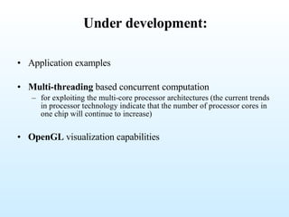 Under development: Application examples Multi-threading  based concurrent computation for exploiting the multi-core processor architectures (the current trends in processor technology indicate that the number of processor cores in one chip will continue to increase)  OpenGL  visualization capabilities 