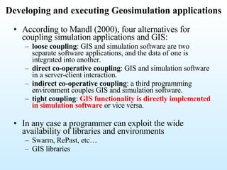 According to Mandl (2000), four alternatives for coupling simulation applications and GIS: loose coupling : GIS and simulation software are two separate software applications, and the data of one is integrated into another. direct co-operative coupling : GIS and simulation software in a server-client interaction. indirect co-operative coupling : a third programming environment couples GIS and simulation software. tight coupling :  GIS functionality is directly implemented in simulation software  or vice versa. In any case a programmer can exploit the wide availability of libraries and environments Swarm, RePast, etc… GIS libraries Developing and executing Geosimulation applications 