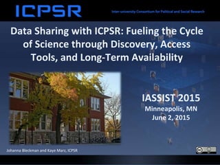 Data Sharing with ICPSR: Fueling the Cycle
of Science through Discovery, Access
Tools, and Long-Term Availability
Johanna Bleckman and Kaye Marz, ICPSR
IASSIST 2015
Minneapolis, MN
June 2, 2015
 