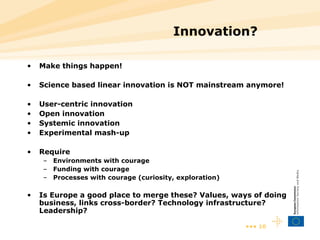 Innovation? Make things happen! Science based linear innovation is NOT mainstream anymore! User-centric innovation  Open innovation Systemic innovation Experimental mash-up Require  Environments with courage Funding with courage Processes with courage (curiosity, exploration) Is Europe a good place to merge these? Values, ways of doing business, links cross-border? Technology infrastructure? Leadership? 