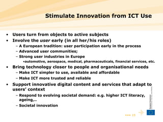 Stimulate Innovation from ICT Use Users turn from objects to active subjects Involve the  user  early (in all her/his roles) A European tradition: user participation early in the process Advanced user communities;  Strong user industries in Europe  automotive, aerospace, medical, pharmaceuticals, financial services, etc. Bring technology closer to people and organisational needs Make ICT simpler to use, available and affordable Make ICT more trusted and reliable Support innovative digital content and services that adapt to users’ context Respond to evolving societal demand: e.g. higher ICT literacy, ageing,..  Societal innovation 