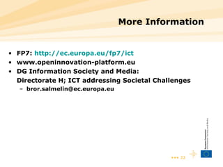 More Information FP7:  http://ec.europa.eu/fp7/ict www.openinnovation-platform.eu D G Information Society and Media:  Directorate H; ICT addressing Societal Challenges [email_address] 