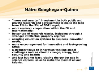 Máire Geoghegan-Quinn:  "more and smarter" investment in both public and private research and development to make the leap from 2% to the 3% of GDP target; more research cooperation within the EU and internationally; better use of research results, including through a stronger intellectual property regime; adapting education systems to business innovation needs; more encouragement for innovative and fast-growing SMEs; a stronger focus on innovation tackling global challenges such as climate change, energy, food security and health; and last but not least, closing the gender gap in science careers, so as to make the most of all our talents.  