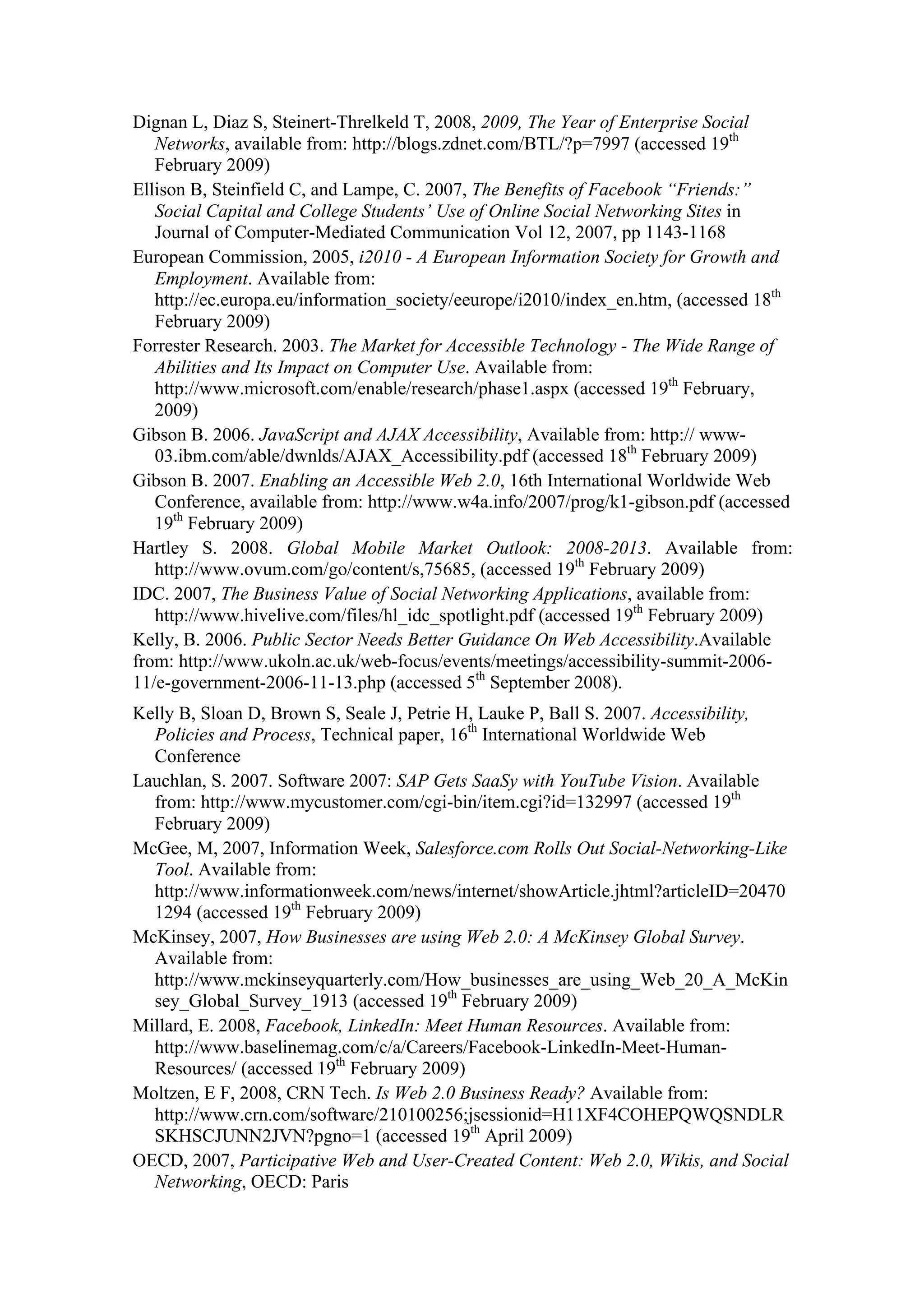 Dignan L, Diaz S, Steinert-Threlkeld T, 2008, 2009, The Year of Enterprise Social
Networks, available from: http://blogs.zdnet.com/BTL/?p=7997 (accessed 19th
February 2009)
Ellison B, Steinfield C, and Lampe, C. 2007, The Benefits of Facebook “Friends:”
Social Capital and College Students’ Use of Online Social Networking Sites in
Journal of Computer-Mediated Communication Vol 12, 2007, pp 1143-1168
European Commission, 2005, i2010 - A European Information Society for Growth and
Employment. Available from:
http://ec.europa.eu/information_society/eeurope/i2010/index_en.htm, (accessed 18th
February 2009)
Forrester Research. 2003. The Market for Accessible Technology - The Wide Range of
Abilities and Its Impact on Computer Use. Available from:
http://www.microsoft.com/enable/research/phase1.aspx (accessed 19th
February,
2009)
Gibson B. 2006. JavaScript and AJAX Accessibility, Available from: http:// www-
03.ibm.com/able/dwnlds/AJAX_Accessibility.pdf (accessed 18th
February 2009)
Gibson B. 2007. Enabling an Accessible Web 2.0, 16th International Worldwide Web
Conference, available from: http://www.w4a.info/2007/prog/k1-gibson.pdf (accessed
19th
February 2009)
Hartley S. 2008. Global Mobile Market Outlook: 2008-2013. Available from:
http://www.ovum.com/go/content/s,75685, (accessed 19th
February 2009)
IDC. 2007, The Business Value of Social Networking Applications, available from:
http://www.hivelive.com/files/hl_idc_spotlight.pdf (accessed 19th
February 2009)
Kelly, B. 2006. Public Sector Needs Better Guidance On Web Accessibility.Available
from: http://www.ukoln.ac.uk/web-focus/events/meetings/accessibility-summit-2006-
11/e-government-2006-11-13.php (accessed 5th
September 2008).
Kelly B, Sloan D, Brown S, Seale J, Petrie H, Lauke P, Ball S. 2007. Accessibility,
Policies and Process, Technical paper, 16th
International Worldwide Web
Conference
Lauchlan, S. 2007. Software 2007: SAP Gets SaaSy with YouTube Vision. Available
from: http://www.mycustomer.com/cgi-bin/item.cgi?id=132997 (accessed 19th
February 2009)
McGee, M, 2007, Information Week, Salesforce.com Rolls Out Social-Networking-Like
Tool. Available from:
http://www.informationweek.com/news/internet/showArticle.jhtml?articleID=20470
1294 (accessed 19th
February 2009)
McKinsey, 2007, How Businesses are using Web 2.0: A McKinsey Global Survey.
Available from:
http://www.mckinseyquarterly.com/How_businesses_are_using_Web_20_A_McKin
sey_Global_Survey_1913 (accessed 19th
February 2009)
Millard, E. 2008, Facebook, LinkedIn: Meet Human Resources. Available from:
http://www.baselinemag.com/c/a/Careers/Facebook-LinkedIn-Meet-Human-
Resources/ (accessed 19th
February 2009)
Moltzen, E F, 2008, CRN Tech. Is Web 2.0 Business Ready? Available from:
http://www.crn.com/software/210100256;jsessionid=H11XF4COHEPQWQSNDLR
SKHSCJUNN2JVN?pgno=1 (accessed 19th
April 2009)
OECD, 2007, Participative Web and User-Created Content: Web 2.0, Wikis, and Social
Networking, OECD: Paris
 