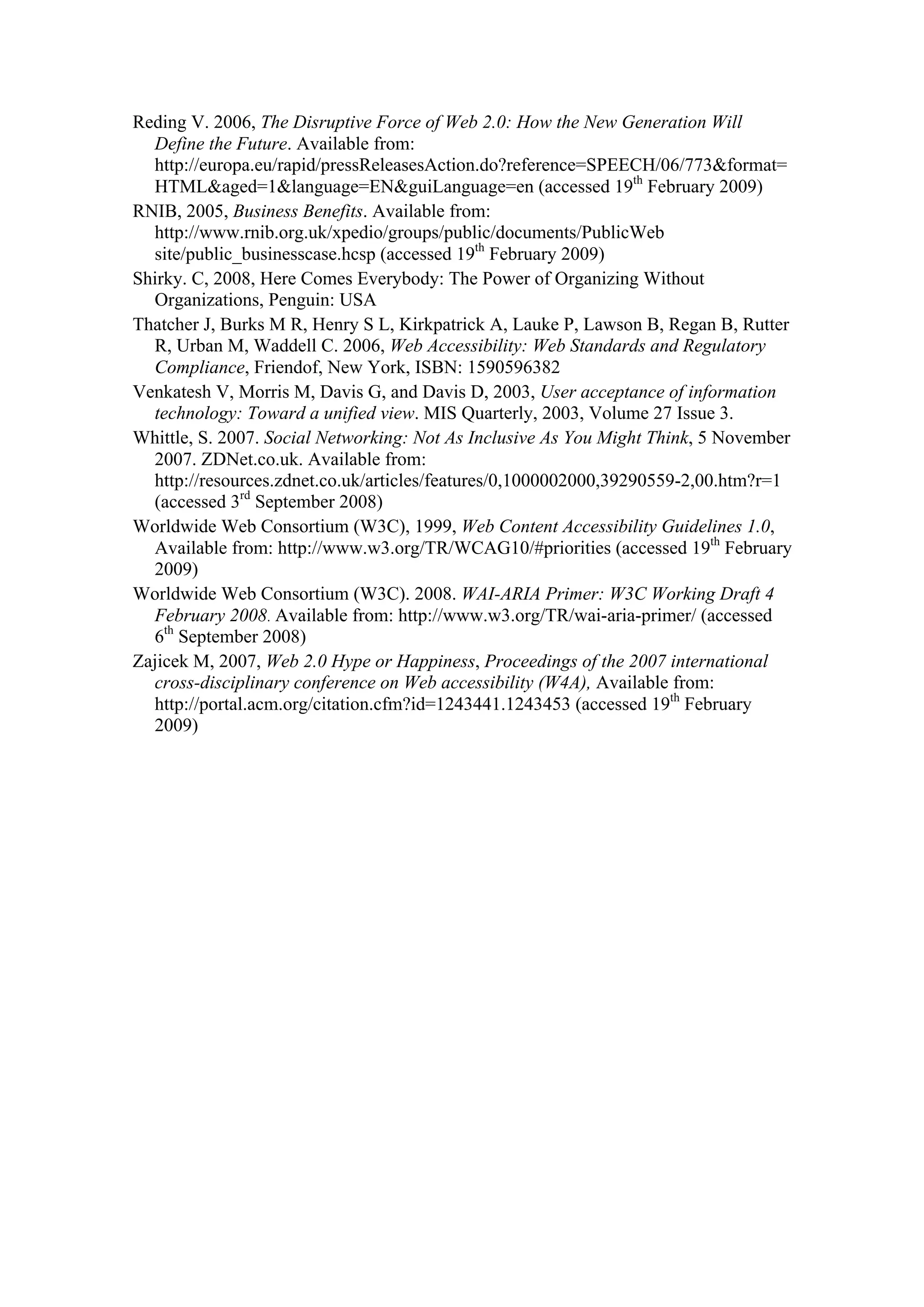 Reding V. 2006, The Disruptive Force of Web 2.0: How the New Generation Will
Define the Future. Available from:
http://europa.eu/rapid/pressReleasesAction.do?reference=SPEECH/06/773&format=
HTML&aged=1&language=EN&guiLanguage=en (accessed 19th
February 2009)
RNIB, 2005, Business Benefits. Available from:
http://www.rnib.org.uk/xpedio/groups/public/documents/PublicWeb
site/public_businesscase.hcsp (accessed 19th
February 2009)
Shirky. C, 2008, Here Comes Everybody: The Power of Organizing Without
Organizations, Penguin: USA
Thatcher J, Burks M R, Henry S L, Kirkpatrick A, Lauke P, Lawson B, Regan B, Rutter
R, Urban M, Waddell C. 2006, Web Accessibility: Web Standards and Regulatory
Compliance, Friendof, New York, ISBN: 1590596382
Venkatesh V, Morris M, Davis G, and Davis D, 2003, User acceptance of information
technology: Toward a unified view. MIS Quarterly, 2003, Volume 27 Issue 3.
Whittle, S. 2007. Social Networking: Not As Inclusive As You Might Think, 5 November
2007. ZDNet.co.uk. Available from:
http://resources.zdnet.co.uk/articles/features/0,1000002000,39290559-2,00.htm?r=1
(accessed 3rd
September 2008)
Worldwide Web Consortium (W3C), 1999, Web Content Accessibility Guidelines 1.0,
Available from: http://www.w3.org/TR/WCAG10/#priorities (accessed 19th
February
2009)
Worldwide Web Consortium (W3C). 2008. WAI-ARIA Primer: W3C Working Draft 4
February 2008. Available from: http://www.w3.org/TR/wai-aria-primer/ (accessed
6th
September 2008)
Zajicek M, 2007, Web 2.0 Hype or Happiness, Proceedings of the 2007 international
cross-disciplinary conference on Web accessibility (W4A), Available from:
http://portal.acm.org/citation.cfm?id=1243441.1243453 (accessed 19th
February
2009)
 