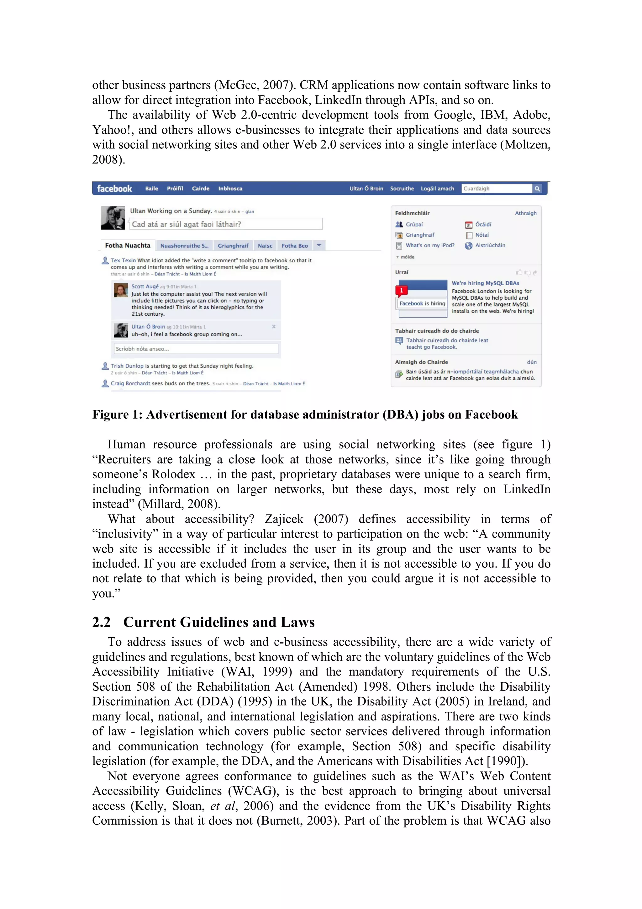 other business partners (McGee, 2007). CRM applications now contain software links to
allow for direct integration into Facebook, LinkedIn through APIs, and so on.
The availability of Web 2.0-centric development tools from Google, IBM, Adobe,
Yahoo!, and others allows e-businesses to integrate their applications and data sources
with social networking sites and other Web 2.0 services into a single interface (Moltzen,
2008).
Figure 1: Advertisement for database administrator (DBA) jobs on Facebook
Human resource professionals are using social networking sites (see figure 1)
“Recruiters are taking a close look at those networks, since it’s like going through
someone’s Rolodex … in the past, proprietary databases were unique to a search firm,
including information on larger networks, but these days, most rely on LinkedIn
instead” (Millard, 2008).
What about accessibility? Zajicek (2007) defines accessibility in terms of
“inclusivity” in a way of particular interest to participation on the web: “A community
web site is accessible if it includes the user in its group and the user wants to be
included. If you are excluded from a service, then it is not accessible to you. If you do
not relate to that which is being provided, then you could argue it is not accessible to
you.”
2.2 Current Guidelines and Laws
To address issues of web and e-business accessibility, there are a wide variety of
guidelines and regulations, best known of which are the voluntary guidelines of the Web
Accessibility Initiative (WAI, 1999) and the mandatory requirements of the U.S.
Section 508 of the Rehabilitation Act (Amended) 1998. Others include the Disability
Discrimination Act (DDA) (1995) in the UK, the Disability Act (2005) in Ireland, and
many local, national, and international legislation and aspirations. There are two kinds
of law - legislation which covers public sector services delivered through information
and communication technology (for example, Section 508) and specific disability
legislation (for example, the DDA, and the Americans with Disabilities Act [1990]).
Not everyone agrees conformance to guidelines such as the WAI’s Web Content
Accessibility Guidelines (WCAG), is the best approach to bringing about universal
access (Kelly, Sloan, et al, 2006) and the evidence from the UK’s Disability Rights
Commission is that it does not (Burnett, 2003). Part of the problem is that WCAG also
 