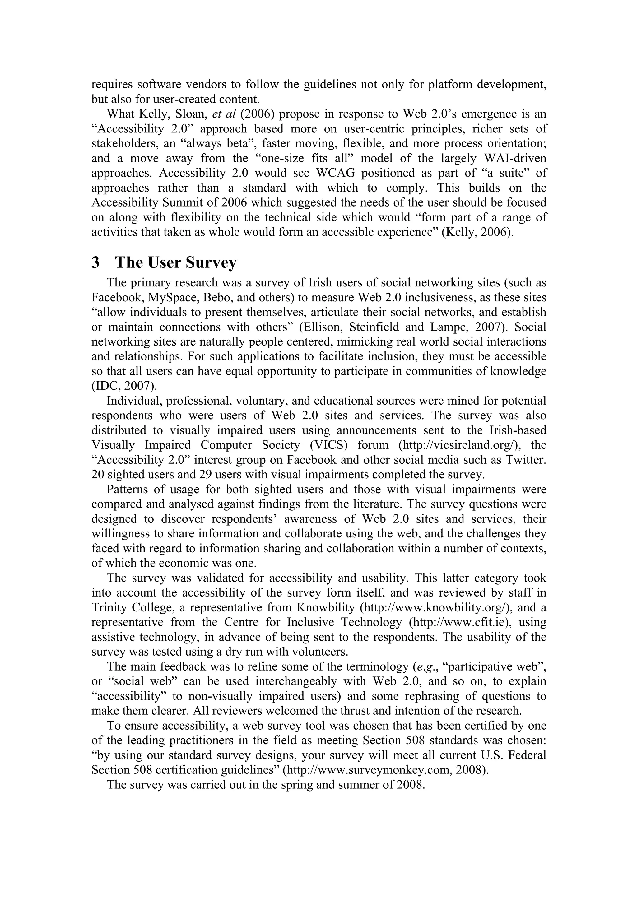 requires software vendors to follow the guidelines not only for platform development,
but also for user-created content.
What Kelly, Sloan, et al (2006) propose in response to Web 2.0’s emergence is an
“Accessibility 2.0” approach based more on user-centric principles, richer sets of
stakeholders, an “always beta”, faster moving, flexible, and more process orientation;
and a move away from the “one-size fits all” model of the largely WAI-driven
approaches. Accessibility 2.0 would see WCAG positioned as part of “a suite” of
approaches rather than a standard with which to comply. This builds on the
Accessibility Summit of 2006 which suggested the needs of the user should be focused
on along with flexibility on the technical side which would “form part of a range of
activities that taken as whole would form an accessible experience” (Kelly, 2006).
3 The User Survey
The primary research was a survey of Irish users of social networking sites (such as
Facebook, MySpace, Bebo, and others) to measure Web 2.0 inclusiveness, as these sites
“allow individuals to present themselves, articulate their social networks, and establish
or maintain connections with others” (Ellison, Steinfield and Lampe, 2007). Social
networking sites are naturally people centered, mimicking real world social interactions
and relationships. For such applications to facilitate inclusion, they must be accessible
so that all users can have equal opportunity to participate in communities of knowledge
(IDC, 2007).
Individual, professional, voluntary, and educational sources were mined for potential
respondents who were users of Web 2.0 sites and services. The survey was also
distributed to visually impaired users using announcements sent to the Irish-based
Visually Impaired Computer Society (VICS) forum (http://vicsireland.org/), the
“Accessibility 2.0” interest group on Facebook and other social media such as Twitter.
20 sighted users and 29 users with visual impairments completed the survey.
Patterns of usage for both sighted users and those with visual impairments were
compared and analysed against findings from the literature. The survey questions were
designed to discover respondents’ awareness of Web 2.0 sites and services, their
willingness to share information and collaborate using the web, and the challenges they
faced with regard to information sharing and collaboration within a number of contexts,
of which the economic was one.
The survey was validated for accessibility and usability. This latter category took
into account the accessibility of the survey form itself, and was reviewed by staff in
Trinity College, a representative from Knowbility (http://www.knowbility.org/), and a
representative from the Centre for Inclusive Technology (http://www.cfit.ie), using
assistive technology, in advance of being sent to the respondents. The usability of the
survey was tested using a dry run with volunteers.
The main feedback was to refine some of the terminology (e.g., “participative web”,
or “social web” can be used interchangeably with Web 2.0, and so on, to explain
“accessibility” to non-visually impaired users) and some rephrasing of questions to
make them clearer. All reviewers welcomed the thrust and intention of the research.
To ensure accessibility, a web survey tool was chosen that has been certified by one
of the leading practitioners in the field as meeting Section 508 standards was chosen:
“by using our standard survey designs, your survey will meet all current U.S. Federal
Section 508 certification guidelines” (http://www.surveymonkey.com, 2008).
The survey was carried out in the spring and summer of 2008.
 