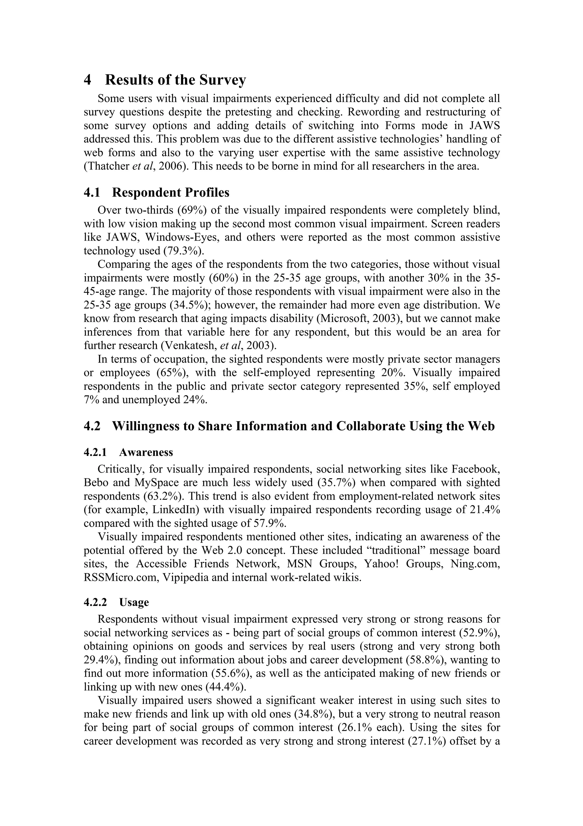 4 Results of the Survey
Some users with visual impairments experienced difficulty and did not complete all
survey questions despite the pretesting and checking. Rewording and restructuring of
some survey options and adding details of switching into Forms mode in JAWS
addressed this. This problem was due to the different assistive technologies’ handling of
web forms and also to the varying user expertise with the same assistive technology
(Thatcher et al, 2006). This needs to be borne in mind for all researchers in the area.
4.1 Respondent Profiles
Over two-thirds (69%) of the visually impaired respondents were completely blind,
with low vision making up the second most common visual impairment. Screen readers
like JAWS, Windows-Eyes, and others were reported as the most common assistive
technology used (79.3%).
Comparing the ages of the respondents from the two categories, those without visual
impairments were mostly (60%) in the 25-35 age groups, with another 30% in the 35-
45-age range. The majority of those respondents with visual impairment were also in the
25-35 age groups (34.5%); however, the remainder had more even age distribution. We
know from research that aging impacts disability (Microsoft, 2003), but we cannot make
inferences from that variable here for any respondent, but this would be an area for
further research (Venkatesh, et al, 2003).
In terms of occupation, the sighted respondents were mostly private sector managers
or employees (65%), with the self-employed representing 20%. Visually impaired
respondents in the public and private sector category represented 35%, self employed
7% and unemployed 24%.
4.2 Willingness to Share Information and Collaborate Using the Web
4.2.1 Awareness
Critically, for visually impaired respondents, social networking sites like Facebook,
Bebo and MySpace are much less widely used (35.7%) when compared with sighted
respondents (63.2%). This trend is also evident from employment-related network sites
(for example, LinkedIn) with visually impaired respondents recording usage of 21.4%
compared with the sighted usage of 57.9%.
Visually impaired respondents mentioned other sites, indicating an awareness of the
potential offered by the Web 2.0 concept. These included “traditional” message board
sites, the Accessible Friends Network, MSN Groups, Yahoo! Groups, Ning.com,
RSSMicro.com, Vipipedia and internal work-related wikis.
4.2.2 Usage
Respondents without visual impairment expressed very strong or strong reasons for
social networking services as - being part of social groups of common interest (52.9%),
obtaining opinions on goods and services by real users (strong and very strong both
29.4%), finding out information about jobs and career development (58.8%), wanting to
find out more information (55.6%), as well as the anticipated making of new friends or
linking up with new ones (44.4%).
Visually impaired users showed a significant weaker interest in using such sites to
make new friends and link up with old ones (34.8%), but a very strong to neutral reason
for being part of social groups of common interest (26.1% each). Using the sites for
career development was recorded as very strong and strong interest (27.1%) offset by a
 