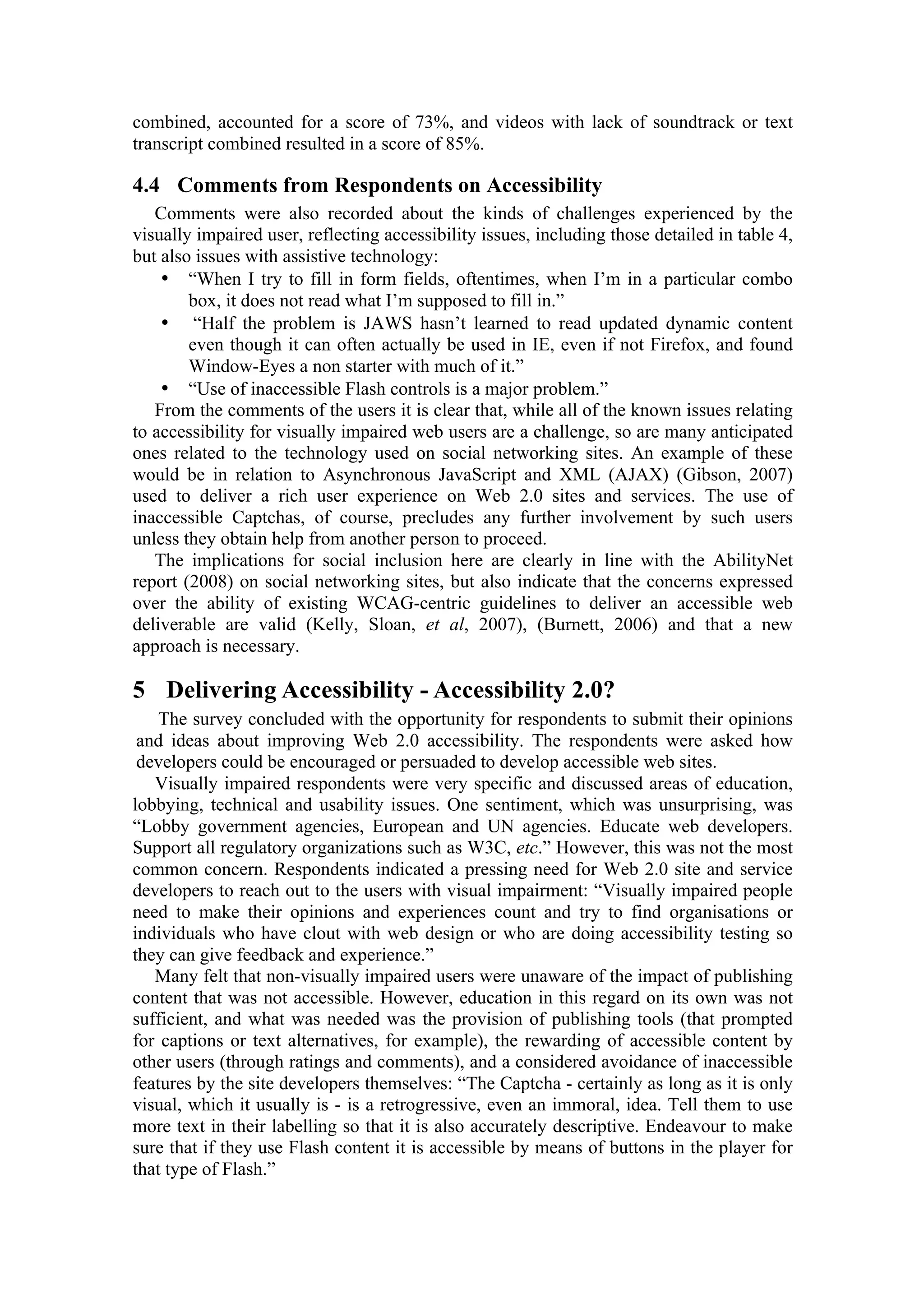 combined, accounted for a score of 73%, and videos with lack of soundtrack or text
transcript combined resulted in a score of 85%.
4.4 Comments from Respondents on Accessibility
Comments were also recorded about the kinds of challenges experienced by the
visually impaired user, reflecting accessibility issues, including those detailed in table 4,
but also issues with assistive technology:
• “When I try to fill in form fields, oftentimes, when I’m in a particular combo
box, it does not read what I’m supposed to fill in.”
• “Half the problem is JAWS hasn’t learned to read updated dynamic content
even though it can often actually be used in IE, even if not Firefox, and found
Window-Eyes a non starter with much of it.”
• “Use of inaccessible Flash controls is a major problem.”
From the comments of the users it is clear that, while all of the known issues relating
to accessibility for visually impaired web users are a challenge, so are many anticipated
ones related to the technology used on social networking sites. An example of these
would be in relation to Asynchronous JavaScript and XML (AJAX) (Gibson, 2007)
used to deliver a rich user experience on Web 2.0 sites and services. The use of
inaccessible Captchas, of course, precludes any further involvement by such users
unless they obtain help from another person to proceed.
The implications for social inclusion here are clearly in line with the AbilityNet
report (2008) on social networking sites, but also indicate that the concerns expressed
over the ability of existing WCAG-centric guidelines to deliver an accessible web
deliverable are valid (Kelly, Sloan, et al, 2007), (Burnett, 2006) and that a new
approach is necessary.
5 Delivering Accessibility - Accessibility 2.0?
The survey concluded with the opportunity for respondents to submit their opinions
and ideas about improving Web 2.0 accessibility. The respondents were asked how
developers could be encouraged or persuaded to develop accessible web sites.
Visually impaired respondents were very specific and discussed areas of education,
lobbying, technical and usability issues. One sentiment, which was unsurprising, was
“Lobby government agencies, European and UN agencies. Educate web developers.
Support all regulatory organizations such as W3C, etc.” However, this was not the most
common concern. Respondents indicated a pressing need for Web 2.0 site and service
developers to reach out to the users with visual impairment: “Visually impaired people
need to make their opinions and experiences count and try to find organisations or
individuals who have clout with web design or who are doing accessibility testing so
they can give feedback and experience.”
Many felt that non-visually impaired users were unaware of the impact of publishing
content that was not accessible. However, education in this regard on its own was not
sufficient, and what was needed was the provision of publishing tools (that prompted
for captions or text alternatives, for example), the rewarding of accessible content by
other users (through ratings and comments), and a considered avoidance of inaccessible
features by the site developers themselves: “The Captcha - certainly as long as it is only
visual, which it usually is - is a retrogressive, even an immoral, idea. Tell them to use
more text in their labelling so that it is also accurately descriptive. Endeavour to make
sure that if they use Flash content it is accessible by means of buttons in the player for
that type of Flash.”
 