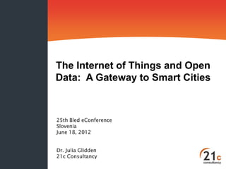 The Internet of Things and Open
Data: A Gateway to Smart Cities



25th Bled eConference
Slovenia
June 18, 2012


Dr. Julia Glidden
21c Consultancy
 