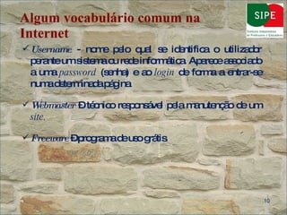 Algum vocabulário comum na Internet Username  - nome pelo qual se identifica o utilizador perante um sistema ou rede informática. Aparece associado a uma  password  (senha) e ao  login  de forma a entrar-se numa determinada página . Webmaster  – técnico responsável pela manutenção de um  site. Freeware  – programa de uso grátis .  