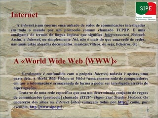 Internet   A  Internet  é um enorme emaranhado de redes de comunicações interligadas em todo o mundo por um protocolo comum chamado TCP/IP. É uma amálgama de termos de língua inglesa que significa  Inter connected Network.  Assim, a  Internet , ou simplesmente  Net , não é mais do que uma rede de redes, nas quais estão alojadas documentos, músicas, vídeos, ou seja, ficheiros, etc. A «World Wide Web (WWW)»   Geralmente é confundida com a própria  Internet , todavia é apenas uma parte dela. A  World Wide Web  ou só  Web  é “uma enorme rede de computadores em que a informação é armazenada de forma a poder ser interligada através de hiperligações. Trata-se de uma rede específica que usa um determinado conjunto de regras de comunicações (protocolo) chamado  HTTP - Hyper Text Tranfer Protocol . Os endereços dos sítios na  Internet  ( sites ) começam todos por  http://  como, por exemplo,  http://www.sipe.pt/   . 
