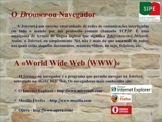 O  Browser  ou Navegador A  Internet  é um enorme emaranhado de redes de comunicações interligadas em todo o mundo por um protocolo comum chamado TCP/IP. É uma amálgama de termos de língua inglesa que significa  Inter connected Network.  Assim, a  Internet , ou simplesmente  Net , não é mais do que uma rede de redes, nas quais estão alojadas documentos, músicas, vídeos, ou seja, ficheiros, etc. A «World Wide Web (WWW)»   O  browser  ou navegador é o programa que permite navegar na  Internet , sobretudo na  World Wide Web.  Os navegadores mais conhecidos são: O Internet Explorer -  http://www.microsoft.com   Mozilla Firefox  -  http://www.mozilla.com   Opera -  http://www.opera.com/ 