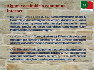 Algum vocabulário comum na Internet Bcc  ( Blind Carbon Copy ) ou  Ccc  (Com conhecimento oculto) – forma de enviar mensagens de correio electrónico a vários destinatários sem que estes saibam se alguém recebeu a mesma missiva.; todavia, os vários destinatários desconhecem quem também recebeu a mesma mensagem. Cc  ( Carbon Copy /  Com conhecimento) – Forma de enviar uma mensagem por correio electrónico em que além do destinatário principal, é enviada uma cópia com conhecimento para terceiros. Chat  – funcionalidade que permite a comunicação entre duas ou mais pessoas, através da escrita no teclado. O  chat  pode ser feito entre duas pessoas em privado, ou num  chat room , local onde se realiza a comunicação com várias pessoas ao mesmo tempo. 