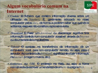 Algum vocabulário comum na Internet Cookie  – ficheiro que contém informação diversa sobre um utilizador da  Internet ;. É, geralmente, colocado no nosso computador pelos  sites , de forma a poderem saber que quando lá voltamos, essa vez não constituiu a primeira visita. Download  – Fazer um  download  ou descarregar significa tirar informação contida num computador acessível através da  Internet  ou de uma rede de computadores. Upload  – consiste na transferência de informação de um computador local para um computador remoto, ou seja, para o servidor. Ao contrário de  download , significa introduzir informação na  Internet  (imagem, música, etc.).  Endereço  ou  URL  – endereço na Web, ou seja, a forma normalizada de escrever um endereço de um  site  ou página  Web. 