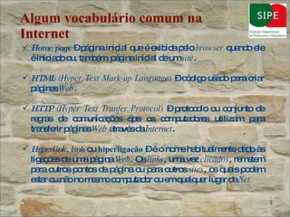Algum vocabulário comum na Internet Home page  – página inicial que é exibida pelo  browser  quando ele é iniciado ou, também, página inicial de um  site . HTML  (Hyper Text Mark-up Language)  – código usado para criar páginas  Web . HTTP  (Hyper Text Tranfer Protocol)  – protocolo ou conjunto de regras de comunicações que os computadores utilizam para transferir páginas  Web  através da  Internet .  Hyperlink, link   ou  hiperligação  – é o nome habitualmente dado às ligações de uma página  Web . Os  links , uma vez  clicados , remetem para outros pontos da página ou para outros  sites , os quais podem estar ou não no mesmo computador ou em qualquer lugar da  Net . 