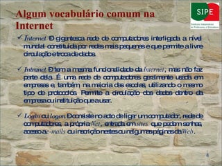 Algum vocabulário comum na Internet I nternet  – gigantesca rede de computadores interligada a nível mundial constituída por redes mais pequenas e que permite a livre circulação e troca de dados. Intranet  – tem a mesma funcionalidade da  Internet , mas não faz parte dela. É uma rede de computadores geralmente usada em empresas e, também, na maioria das escolas, utilizando o mesmo tipo de protocolos. Permite a circulação dos dados dentro da empresa ou instituição que a usar. Login  ou  logon  – consiste no acto de ligar um computador, rede de computadores, a própria  Net , entrada em  sites  que pedem senhas, acesso a  e-mails  ou inscrição nestes ou nalgumas páginas da  Web .  