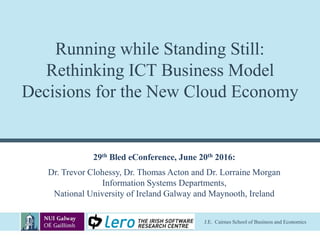 J.E. Cairnes School of Business and Economics
Running while Standing Still:
Rethinking ICT Business Model
Decisions for the New Cloud Economy
29th Bled eConference, June 20th 2016:
Dr. Trevor Clohessy, Dr. Thomas Acton and Dr. Lorraine Morgan
Information Systems Departments,
National University of Ireland Galway and Maynooth, Ireland
 
