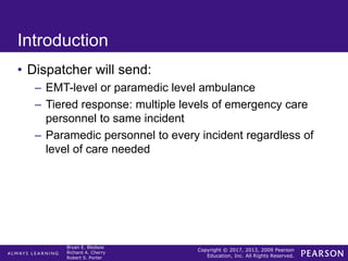 Copyright © 2017, 2013, 2009 Pearson
Education, Inc. All Rights Reserved.
Bryan E. Bledsoe
Richard A. Cherry
Robert S. Porter
Introduction
• Dispatcher will send:
– EMT-level or paramedic level ambulance
– Tiered response: multiple levels of emergency care
personnel to same incident
– Paramedic personnel to every incident regardless of
level of care needed
 