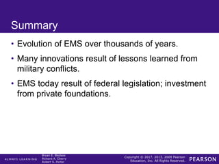 Copyright © 2017, 2013, 2009 Pearson
Education, Inc. All Rights Reserved.
Bryan E. Bledsoe
Richard A. Cherry
Robert S. Porter
Summary
• Evolution of EMS over thousands of years.
• Many innovations result of lessons learned from
military conflicts.
• EMS today result of federal legislation; investment
from private foundations.
 