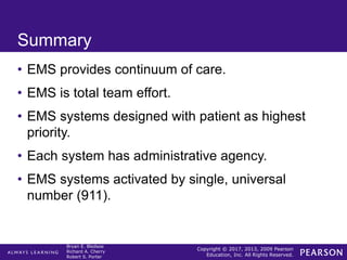Copyright © 2017, 2013, 2009 Pearson
Education, Inc. All Rights Reserved.
Bryan E. Bledsoe
Richard A. Cherry
Robert S. Porter
Summary
• EMS provides continuum of care.
• EMS is total team effort.
• EMS systems designed with patient as highest
priority.
• Each system has administrative agency.
• EMS systems activated by single, universal
number (911).
 