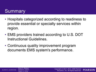 Copyright © 2017, 2013, 2009 Pearson
Education, Inc. All Rights Reserved.
Bryan E. Bledsoe
Richard A. Cherry
Robert S. Porter
Summary
• Hospitals categorized according to readiness to
provide essential or specialty services within
region.
• EMS providers trained according to U.S. DOT
Instructional Guidelines.
• Continuous quality improvement program
documents EMS system's performance.
 