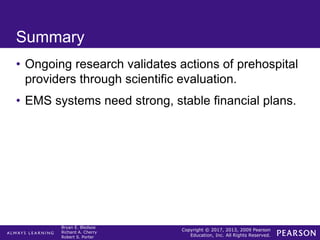 Copyright © 2017, 2013, 2009 Pearson
Education, Inc. All Rights Reserved.
Bryan E. Bledsoe
Richard A. Cherry
Robert S. Porter
Summary
• Ongoing research validates actions of prehospital
providers through scientific evaluation.
• EMS systems need strong, stable financial plans.
 