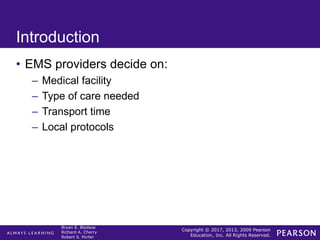 Copyright © 2017, 2013, 2009 Pearson
Education, Inc. All Rights Reserved.
Bryan E. Bledsoe
Richard A. Cherry
Robert S. Porter
Introduction
• EMS providers decide on:
– Medical facility
– Type of care needed
– Transport time
– Local protocols
 