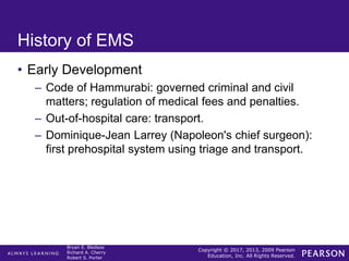 Copyright © 2017, 2013, 2009 Pearson
Education, Inc. All Rights Reserved.
Bryan E. Bledsoe
Richard A. Cherry
Robert S. Porter
History of EMS
• Early Development
– Code of Hammurabi: governed criminal and civil
matters; regulation of medical fees and penalties.
– Out-of-hospital care: transport.
– Dominique-Jean Larrey (Napoleon's chief surgeon):
first prehospital system using triage and transport.
 