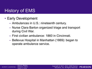 Copyright © 2017, 2013, 2009 Pearson
Education, Inc. All Rights Reserved.
Bryan E. Bledsoe
Richard A. Cherry
Robert S. Porter
History of EMS
• Early Development
– Ambulances in U.S.: nineteenth century.
– Nurse Clara Barton organized triage and transport
during Civil War.
– First civilian ambulance: 1860 in Cincinnati.
– Bellevue Hospital in Manhattan (1869): began to
operate ambulance service.
 