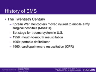 Copyright © 2017, 2013, 2009 Pearson
Education, Inc. All Rights Reserved.
Bryan E. Bledsoe
Richard A. Cherry
Robert S. Porter
History of EMS
• The Twentieth Century
– Korean War: helicopters moved injured to mobile army
surgical hospitals (MASHs).
– Set stage for trauma system in U.S.
– 1956: mouth-to-mouth resuscitation
– 1959: portable defibrillator
– 1960: cardiopulmonary resuscitation (CPR)
 