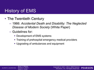 Copyright © 2017, 2013, 2009 Pearson
Education, Inc. All Rights Reserved.
Bryan E. Bledsoe
Richard A. Cherry
Robert S. Porter
History of EMS
• The Twentieth Century
– 1966: Accidental Death and Disability: The Neglected
Disease of Modern Society (White Paper)
– Guidelines for:
 Development of EMS systems
 Training of prehospital emergency medical providers
 Upgrading of ambulances and equipment
 