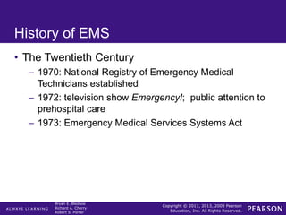 Copyright © 2017, 2013, 2009 Pearson
Education, Inc. All Rights Reserved.
Bryan E. Bledsoe
Richard A. Cherry
Robert S. Porter
History of EMS
• The Twentieth Century
– 1970: National Registry of Emergency Medical
Technicians established
– 1972: television show Emergency!; public attention to
prehospital care
– 1973: Emergency Medical Services Systems Act
 