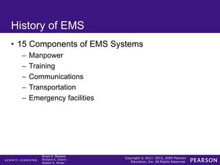 Copyright © 2017, 2013, 2009 Pearson
Education, Inc. All Rights Reserved.
Bryan E. Bledsoe
Richard A. Cherry
Robert S. Porter
History of EMS
• 15 Components of EMS Systems
– Manpower
– Training
– Communications
– Transportation
– Emergency facilities
 
