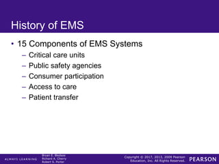 Copyright © 2017, 2013, 2009 Pearson
Education, Inc. All Rights Reserved.
Bryan E. Bledsoe
Richard A. Cherry
Robert S. Porter
History of EMS
• 15 Components of EMS Systems
– Critical care units
– Public safety agencies
– Consumer participation
– Access to care
– Patient transfer
 