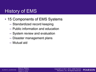 Copyright © 2017, 2013, 2009 Pearson
Education, Inc. All Rights Reserved.
Bryan E. Bledsoe
Richard A. Cherry
Robert S. Porter
History of EMS
• 15 Components of EMS Systems
– Standardized record keeping
– Public information and education
– System review and evaluation
– Disaster management plans
– Mutual aid
 