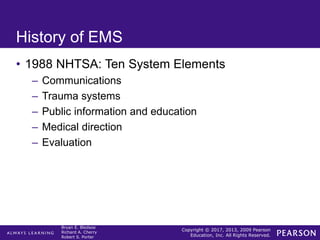 Copyright © 2017, 2013, 2009 Pearson
Education, Inc. All Rights Reserved.
Bryan E. Bledsoe
Richard A. Cherry
Robert S. Porter
History of EMS
• 1988 NHTSA: Ten System Elements
– Communications
– Trauma systems
– Public information and education
– Medical direction
– Evaluation
 
