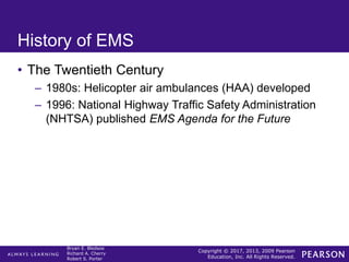 Copyright © 2017, 2013, 2009 Pearson
Education, Inc. All Rights Reserved.
Bryan E. Bledsoe
Richard A. Cherry
Robert S. Porter
History of EMS
• The Twentieth Century
– 1980s: Helicopter air ambulances (HAA) developed
– 1996: National Highway Traffic Safety Administration
(NHTSA) published EMS Agenda for the Future
 
