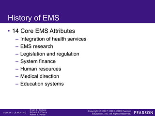 Copyright © 2017, 2013, 2009 Pearson
Education, Inc. All Rights Reserved.
Bryan E. Bledsoe
Richard A. Cherry
Robert S. Porter
History of EMS
• 14 Core EMS Attributes
– Integration of health services
– EMS research
– Legislation and regulation
– System finance
– Human resources
– Medical direction
– Education systems
 