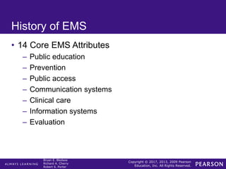 Copyright © 2017, 2013, 2009 Pearson
Education, Inc. All Rights Reserved.
Bryan E. Bledsoe
Richard A. Cherry
Robert S. Porter
History of EMS
• 14 Core EMS Attributes
– Public education
– Prevention
– Public access
– Communication systems
– Clinical care
– Information systems
– Evaluation
 