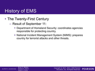 Copyright © 2017, 2013, 2009 Pearson
Education, Inc. All Rights Reserved.
Bryan E. Bledsoe
Richard A. Cherry
Robert S. Porter
History of EMS
• The Twenty-First Century
– Result of September 11:
 Department of Homeland Security: coordinates agencies
responsible for protecting country.
 National Incident Management System (NIMS): prepares
country for terrorist attacks and other threats.
 