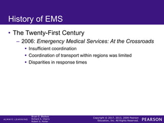 Copyright © 2017, 2013, 2009 Pearson
Education, Inc. All Rights Reserved.
Bryan E. Bledsoe
Richard A. Cherry
Robert S. Porter
History of EMS
• The Twenty-First Century
– 2006: Emergency Medical Services: At the Crossroads
 Insufficient coordination
 Coordination of transport within regions was limited
 Disparities in response times
 