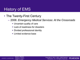 Copyright © 2017, 2013, 2009 Pearson
Education, Inc. All Rights Reserved.
Bryan E. Bledsoe
Richard A. Cherry
Robert S. Porter
History of EMS
• The Twenty-First Century
– 2006: Emergency Medical Services: At the Crossroads
 Uncertain quality of care
 Lack of readiness for disasters
 Divided professional identity
 Limited evidence base
 