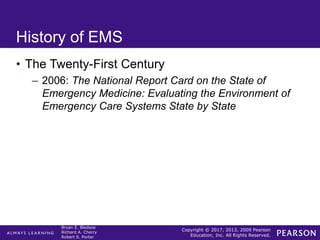 Copyright © 2017, 2013, 2009 Pearson
Education, Inc. All Rights Reserved.
Bryan E. Bledsoe
Richard A. Cherry
Robert S. Porter
History of EMS
• The Twenty-First Century
– 2006: The National Report Card on the State of
Emergency Medicine: Evaluating the Environment of
Emergency Care Systems State by State
 