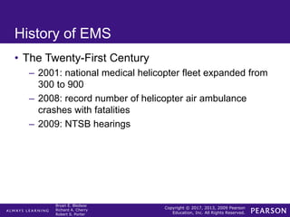 Copyright © 2017, 2013, 2009 Pearson
Education, Inc. All Rights Reserved.
Bryan E. Bledsoe
Richard A. Cherry
Robert S. Porter
History of EMS
• The Twenty-First Century
– 2001: national medical helicopter fleet expanded from
300 to 900
– 2008: record number of helicopter air ambulance
crashes with fatalities
– 2009: NTSB hearings
 