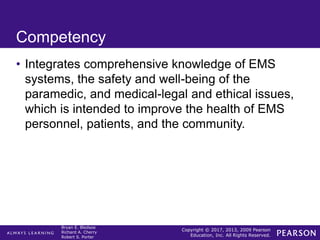 Copyright © 2017, 2013, 2009 Pearson
Education, Inc. All Rights Reserved.
Bryan E. Bledsoe
Richard A. Cherry
Robert S. Porter
Competency
• Integrates comprehensive knowledge of EMS
systems, the safety and well-being of the
paramedic, and medical-legal and ethical issues,
which is intended to improve the health of EMS
personnel, patients, and the community.
 