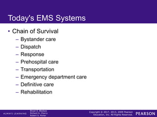 Copyright © 2017, 2013, 2009 Pearson
Education, Inc. All Rights Reserved.
Bryan E. Bledsoe
Richard A. Cherry
Robert S. Porter
Today's EMS Systems
• Chain of Survival
– Bystander care
– Dispatch
– Response
– Prehospital care
– Transportation
– Emergency department care
– Definitive care
– Rehabilitation
 