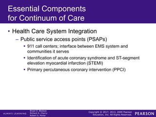 Copyright © 2017, 2013, 2009 Pearson
Education, Inc. All Rights Reserved.
Bryan E. Bledsoe
Richard A. Cherry
Robert S. Porter
Essential Components
for Continuum of Care
• Health Care System Integration
– Public service access points (PSAPs)
 911 call centers; interface between EMS system and
communities it serves
 Identification of acute coronary syndrome and ST-segment
elevation myocardial infarction (STEMI)
 Primary percutaneous coronary intervention (PPCI)
 
